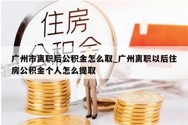 广州市离职后公积金怎么取_广州离职以后住房公积金个人怎么提取