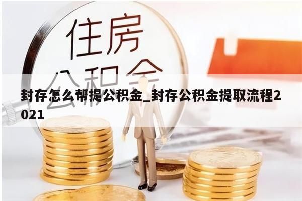 封存怎么帮提公积金_封存公积金提取流程2021