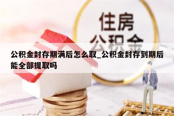 公积金封存期满后怎么取_公积金封存到期后能全部提取吗